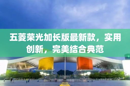 五菱荣光加长版最新款，实用创新，完美结合典范