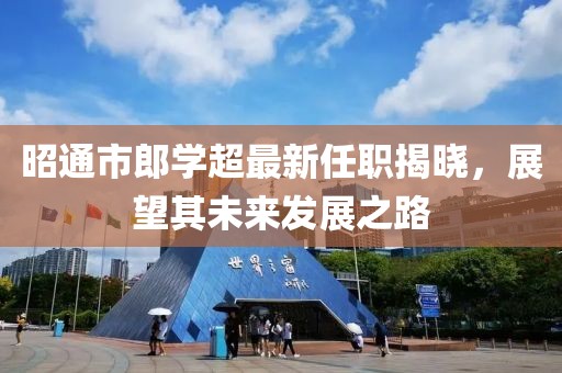 昭通市郎学超最新任职揭晓，展望其未来发展之路