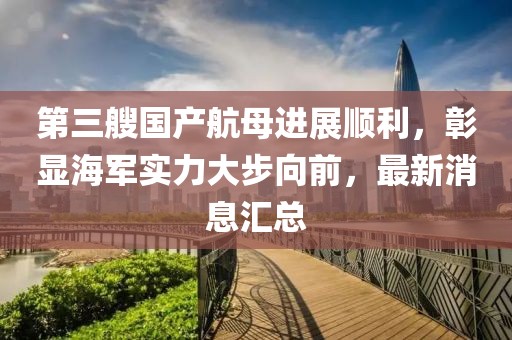 第三艘国产航母进展顺利，彰显海军实力大步向前，最新消息汇总