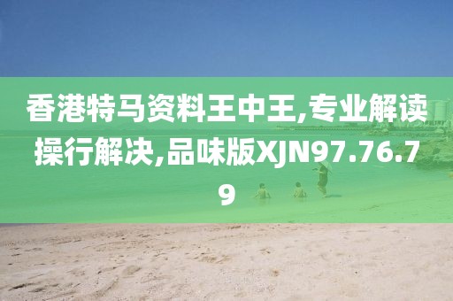 香港特马资料王中王,专业解读操行解决,品味版XJN97.76.79