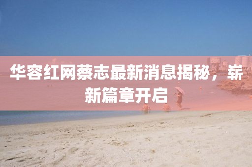 华容红网蔡志最新消息揭秘，崭新篇章开启