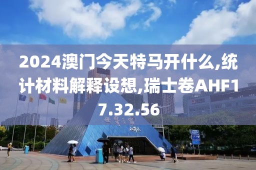 2024澳门今天特马开什么,统计材料解释设想,瑞士卷AHF17.32.56