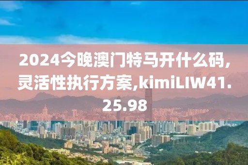 2024今晚澳门特马开什么码,灵活性执行方案,kimiLIW41.25.98