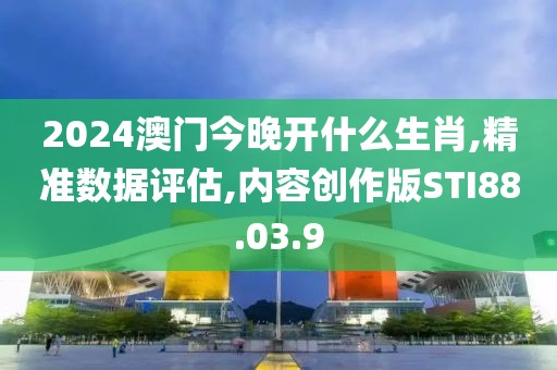 2024澳门今晚开什么生肖,精准数据评估,内容创作版STI88.03.9