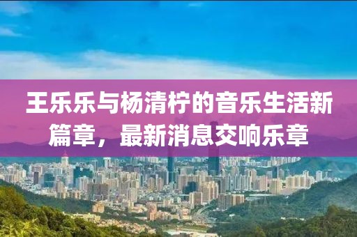 王乐乐与杨清柠的音乐生活新篇章，最新消息交响乐章