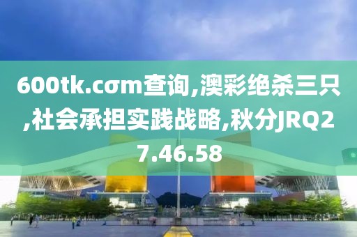 600tk.cσm查询,澳彩绝杀三只,社会承担实践战略,秋分JRQ27.46.58