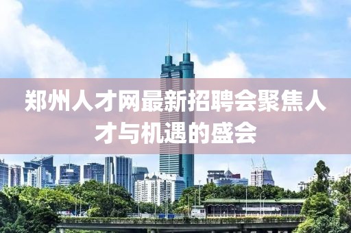 郑州人才网最新招聘会聚焦人才与机遇的盛会