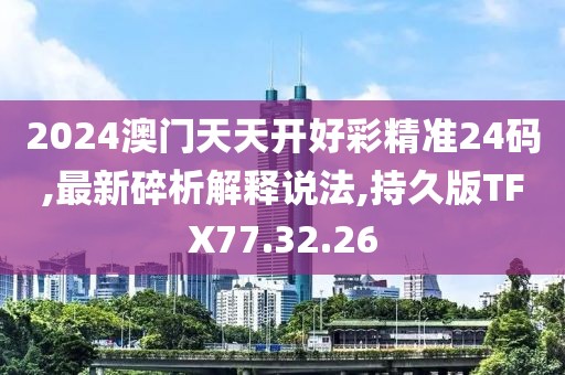 2024澳门天天开好彩精准24码,最新碎析解释说法,持久版TFX77.32.26