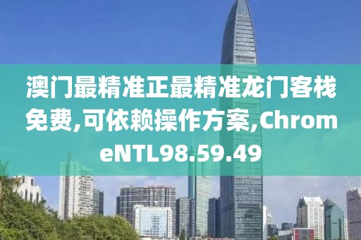 澳门最精准正最精准龙门客栈免费,可依赖操作方案,ChromeNTL98.59.49