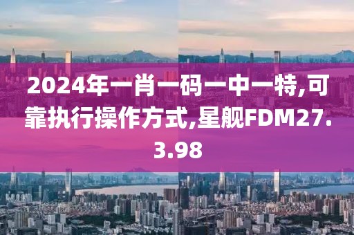 2024年一肖一码一中一特,可靠执行操作方式,星舰FDM27.3.98
