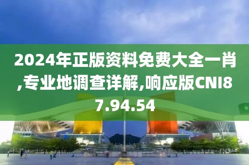 2024年正版资料免费大全一肖,专业地调查详解,响应版CNI87.94.54