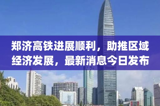 郑济高铁进展顺利，助推区域经济发展，最新消息今日发布