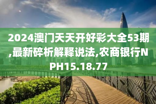 2024澳门天天开好彩大全53期,最新碎析解释说法,农商银行NPH15.18.77