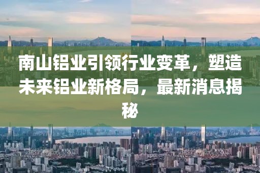 南山铝业引领行业变革，塑造未来铝业新格局，最新消息揭秘