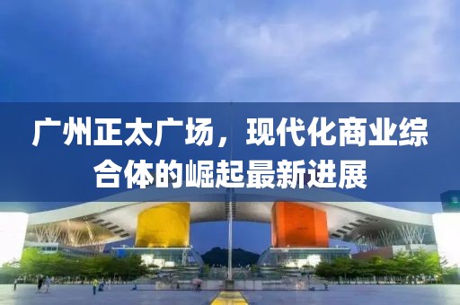 广州正太广场，现代化商业综合体的崛起最新进展