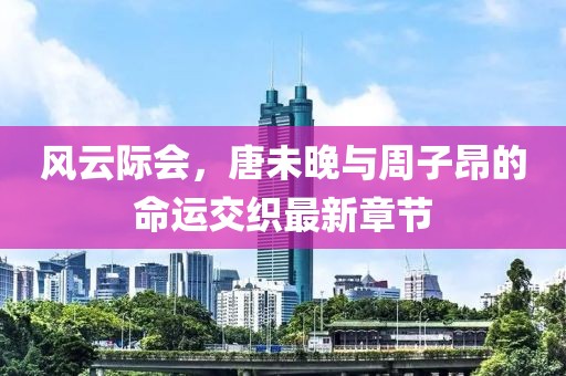 风云际会，唐未晚与周子昂的命运交织最新章节