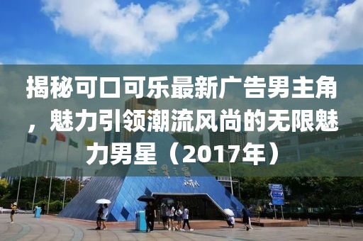 揭秘可口可乐最新广告男主角，魅力引领潮流风尚的无限魅力男星（2017年）