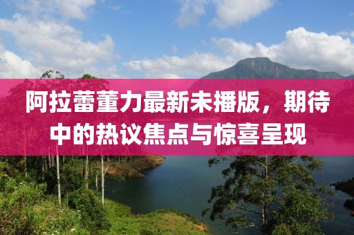 阿拉蕾董力最新未播版，期待中的热议焦点与惊喜呈现
