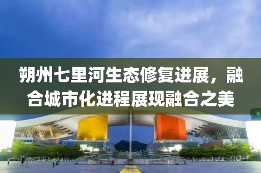 朔州七里河生态修复进展，融合城市化进程展现融合之美
