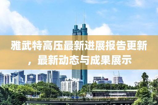 雅武特高压最新进展报告更新，最新动态与成果展示