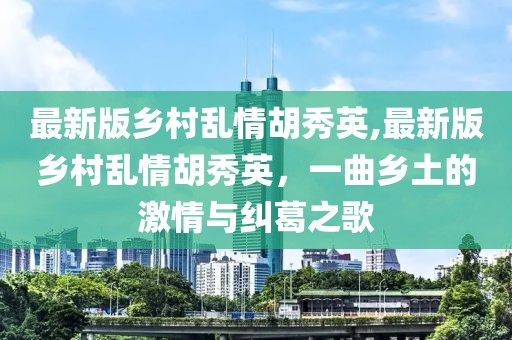 最新版乡村乱情胡秀英,最新版乡村乱情胡秀英，一曲乡土的激情与纠葛之歌