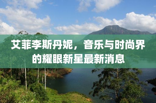艾菲李斯丹妮，音乐与时尚界的耀眼新星最新消息