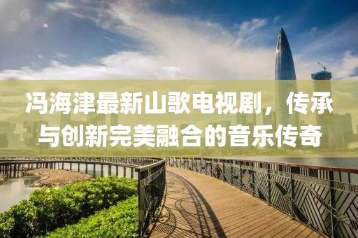 冯海津最新山歌电视剧，传承与创新完美融合的音乐传奇