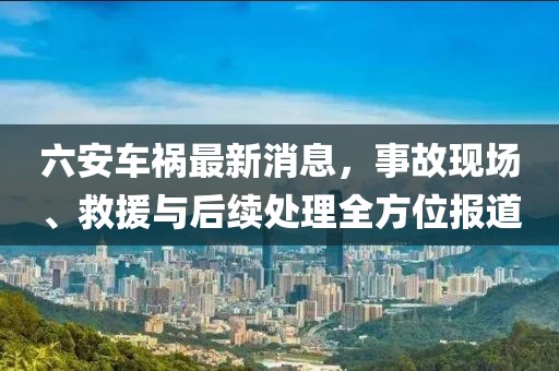 六安车祸最新消息，事故现场、救援与后续处理全方位报道