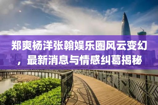 郑爽杨洋张翰娱乐圈风云变幻，最新消息与情感纠葛揭秘