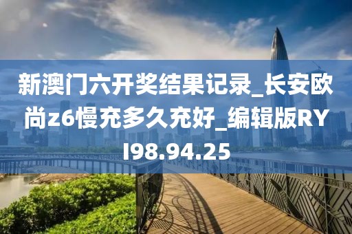新澳门六开奖结果记录_长安欧尚z6慢充多久充好_编辑版RYI98.94.25