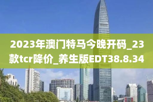2023年澳门特马今晚开码_23款tcr降价_养生版EDT38.8.34