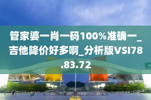 管家婆一肖一码100%准确一_吉他降价好多啊_分析版VSI78.83.72