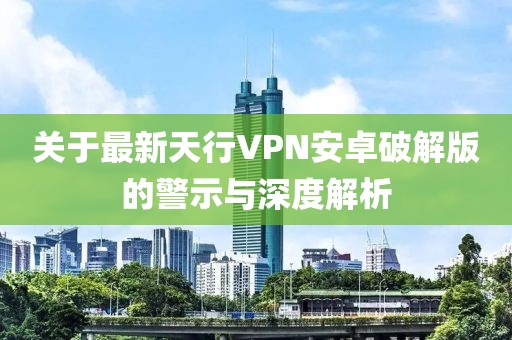 关于最新天行VPN安卓破解版的警示与深度解析