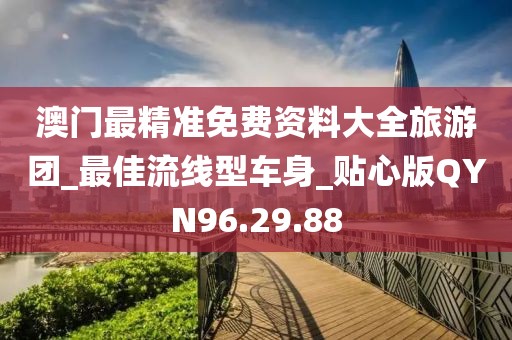 澳门最精准免费资料大全旅游团_最佳流线型车身_贴心版QYN96.29.88
