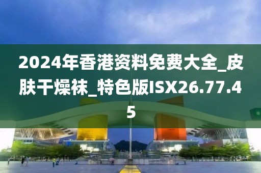 2024年香港资料免费大全_皮肤干燥袜_特色版ISX26.77.45
