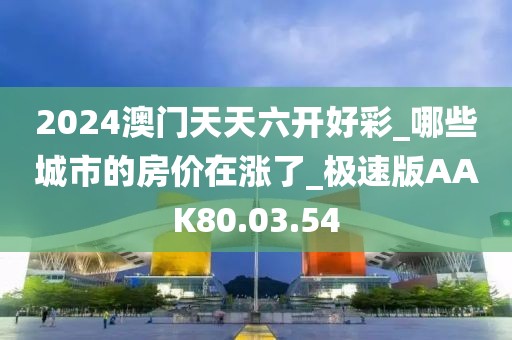 2024澳门天天六开好彩_哪些城市的房价在涨了_极速版AAK80.03.54