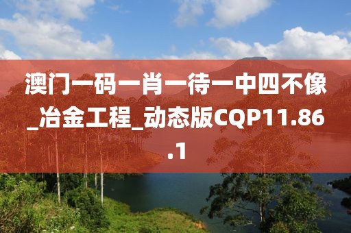 澳门一码一肖一待一中四不像_冶金工程_动态版CQP11.86.1