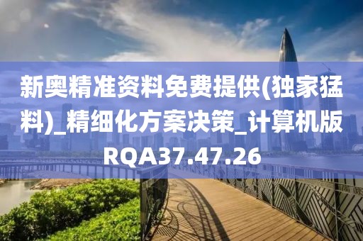 新奥精准资料免费提供(独家猛料)_精细化方案决策_计算机版RQA37.47.26