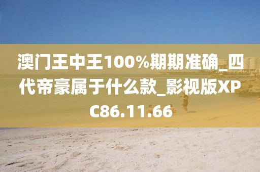 澳门王中王100%期期准确_四代帝豪属于什么款_影视版XPC86.11.66