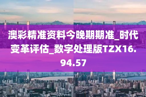 澳彩精准资料今晚期期准_时代变革评估_数字处理版TZX16.94.57