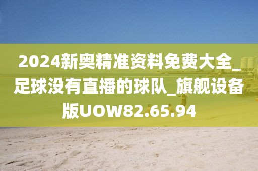 2024新奥精准资料免费大全_足球没有直播的球队_旗舰设备版UOW82.65.94