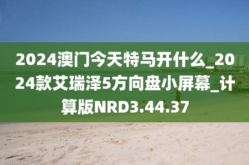 2024澳门今天特马开什么_2024款艾瑞泽5方向盘小屏幕_计算版NRD3.44.37