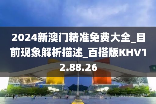 2024新澳门精准免费大全_目前现象解析描述_百搭版KHV12.88.26