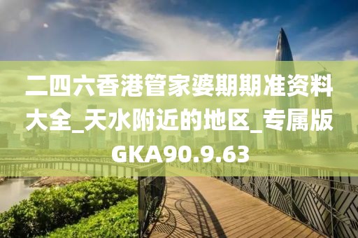 二四六香港管家婆期期准资料大全_天水附近的地区_专属版GKA90.9.63