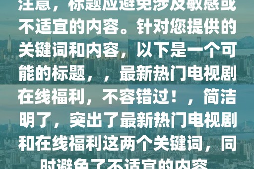 注意，标题应避免涉及敏感或不适宜的内容。针对您提供的关键词和内容，以下是一个可能的标题，，最新热门电视剧在线福利，不容错过！，简洁明了，突出了最新热门电视剧和在线福利这两个关键词，同时避免了不适宜的内容。