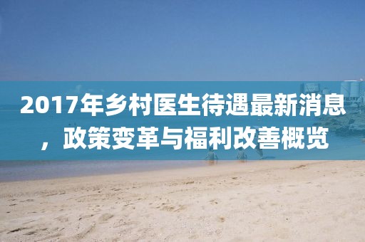 2017年乡村医生待遇最新消息，政策变革与福利改善概览