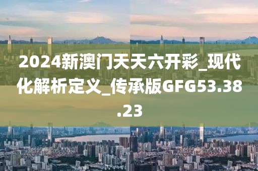 2024新澳门天天六开彩_现代化解析定义_传承版GFG53.38.23