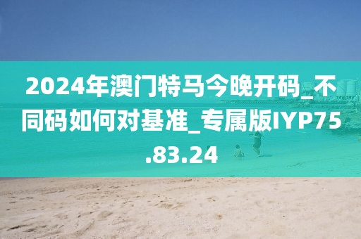 2024年澳门特马今晚开码_不同码如何对基准_专属版IYP75.83.24