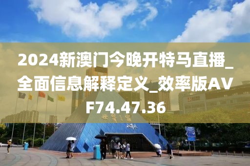 2024新澳门今晚开特马直播_全面信息解释定义_效率版AVF74.47.36
