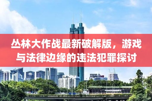 丛林大作战最新破解版，游戏与法律边缘的违法犯罪探讨